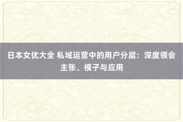 日本女优大全 私域运营中的用户分层：深度领会主张、模子与应用