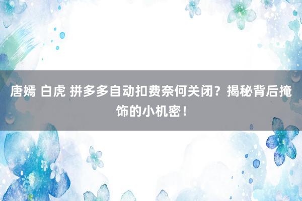 唐嫣 白虎 拼多多自动扣费奈何关闭？揭秘背后掩饰的小机密！