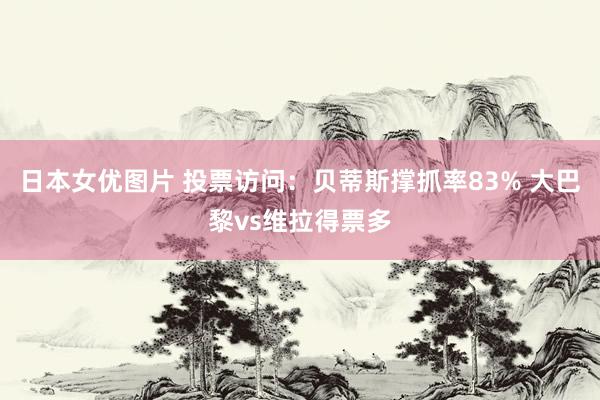 日本女优图片 投票访问：贝蒂斯撑抓率83% 大巴黎vs维拉得票多